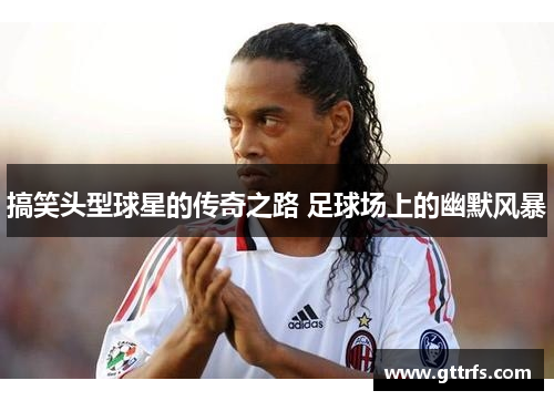 搞笑头型球星的传奇之路 足球场上的幽默风暴