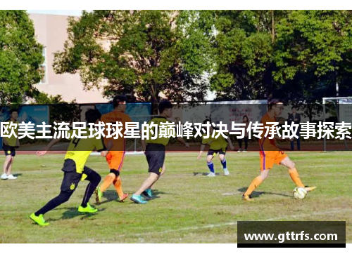 欧美主流足球球星的巅峰对决与传承故事探索