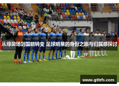 从绿茵场到国籍转变 足球明星的身份之旅与归属感探讨