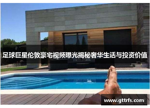 足球巨星伦敦豪宅视频曝光揭秘奢华生活与投资价值