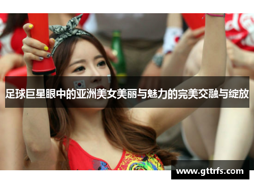 足球巨星眼中的亚洲美女美丽与魅力的完美交融与绽放