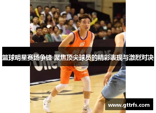 篮球明星赛场争锋 聚焦顶尖球员的精彩表现与激烈对决