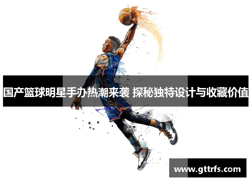 国产篮球明星手办热潮来袭 探秘独特设计与收藏价值