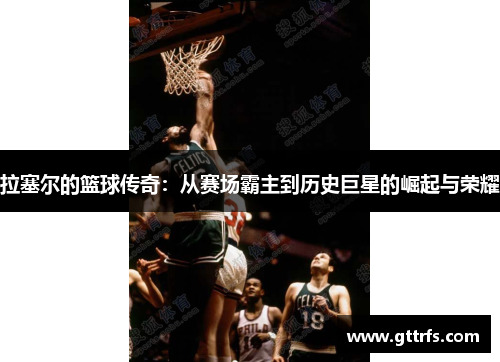 拉塞尔的篮球传奇：从赛场霸主到历史巨星的崛起与荣耀