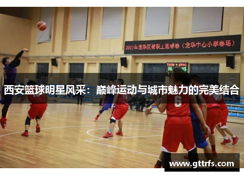 西安篮球明星风采：巅峰运动与城市魅力的完美结合