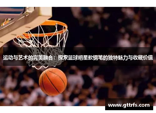 运动与艺术的完美融合：探索篮球明星款钢笔的独特魅力与收藏价值